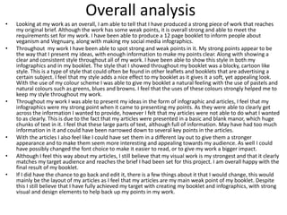 Overall analysis
• Looking at my work as an overall, I am able to tell that I have produced a strong piece of work that reaches
my original brief. Although the work has some weak points, it is overall strong and able to meet the
requirements set for my work. I have been able to produce a 12 page booklet to inform people about
veganism and Vegnuary, along with making my social media infographics.
• Throughout my work I have been able to spot strong and weak points in it. My strong points appear to be
the way that I present my ideas, with enough information to make my points clear. Along with showing a
clear and consistent style throughout all of my work. I have been able to show this style in both my
infographics and in my booklet. The style that I showed throughout my booklet was a blocky, cartoon like
style. This is a type of style that could often be found in other leaflets and booklets that are advertising a
certain subject. I feel that my style adds a nice effect to my booklet as it gives it a soft, yet appealing look.
With the use of my colour scheme I was able to give my booklet a natural feeling with the use of pastels and
natural colours such as greens, blues and browns. I feel that the uses of these colours strongly helped me to
keep my style throughout my work.
• Throughout my work I was able to present my ideas in the form of infographic and articles, I feel that my
infographics were my strong point when it came to presenting my points. As they were able to clearly get
across the information I wanted to provide, however I felt that my articles were not able to do what I wanted
to as clearly. This is due to the fact that my articles were presented in a basic and blank manor, which huge
chunks of text in it. I feel that these large parts of text, although full of information. May have had too much
information in it and could have been narrowed down to several key points in the articles.
• With the articles I also feel like I could have set them in a different lay out to give them a stronger
appearance and to make them seem more interesting and appealing towards my audience. As well I could
have possibly changed the font choice to make it easier to read, or to give my work a bigger impact.
• Although I feel this way about my articles, I still believe that my visual work is my strongest and that it clearly
matches my target audience and reaches the brief I had been set for this project. I am overall happy with the
final result of my booklet.
• If I did have the chance to go back and edit it, there is a few things about it that I would change, this would
mainly be the layout of my articles as I feel that my articles are my main weak point of my booklet. Despite
this I still believe that I have fully achieved my target with creating my booklet and infographics, with strong
visual and design elements to help back up my points in my work.
 