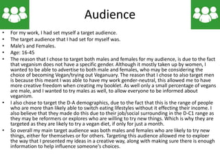 Audience
• For my work, I had set myself a target audience.
• The target audience that I had set for myself was.
• Male’s and Females.
• Age: 16-45
• The reason that I chose to target both males and females for my audience, is due to the fact
that veganism does not have a specific gender. Although it mostly taken up by women, I
wanted to be able to advertise to both male and females, who may be considering the
choice of becoming Vegan/trying out Veganuary. The reason that I chose to also target men
is because this meant I was able to have my work gender-neutral, this allowed me to have
more creative freedom when creating my booklet. As well only a small percentage of vegans
are male, and I wanted to try males as well, to allow everyone to be informed about
veganism.
• I also chose to target the D-A demographics, due to the fact that this is the range of people
who are more than likely able to switch eating lifestyles without it effecting their income. I
also believe that they made do this due to their job/social surrounding in the D-C1 range as
they may be reformers or explores who are willing to try new things. Which is why they are
targeted as they are likely to try a vegan diet, if only for just a month.
• So overall my main target audience was both males and females who are likely to try new
things, either for themselves or for others. Targeting this audience allowed me to exploer
the way that I presented my ideas in a creative way, along with making sure there is enough
information to help influence someone's choices.
 