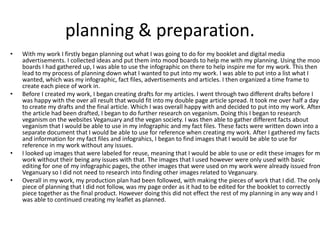 planning & preparation.
• With my work I firstly began planning out what I was going to do for my booklet and digital media
advertisements. I collected ideas and put them into mood boards to help me with my planning. Using the mood
boards I had gathered up, I was able to use the infographic on there to help inspire me for my work. This then
lead to my process of planning down what I wanted to put into my work. I was able to put into a list what I
wanted, which was my infographic, fact files, advertisements and articles. I then organized a time frame to
create each piece of work in.
• Before I created my work, I began creating drafts for my articles. I went through two different drafts before I
was happy with the over all result that would fit into my double page article spread. It took me over half a day
to create my drafts and the final article. Which I was overall happy with and decided to put into my work. After
the article had been drafted, I began to do further research on veganism. Doing this I began to research
veganism on the websites Veganuary and the vegan society. I was then able to gather different facts about
veganism that I would be able to use in my infographic and my fact files. These facts were written down into a
separate document that I would be able to use for reference when creating my work. After I gathered my facts
and information for my fact files and infograhics, I began to find images that I would be able to use for
reference in my work without any issues.
• I looked up images that were labeled for reuse, meaning that I would be able to use or edit these images for m
work without their being any issues with that. The images that I used however were only used with basic
editing for one of my infographic pages, the other images that were used on my work were already issued from
Veganuary so I did not need to research into finding other images related to Veganuary.
• Overall in my work, my production plan had been followed, with making the pieces of work that I did. The only
piece of planning that I did not follow, was my page order as it had to be edited for the booklet to correctly
piece together as the final product. However doing this did not effect the rest of my planning in any way and I
was able to continued creating my leaflet as planned.
 