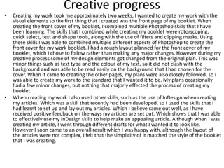 Creative progress
• Creating my work took me approximately two weeks, I wanted to create my work with the
visual elements so the first thing that I created was the front page of my booklet. When
creating the front cover of my booklet, I combined multiple Photoshop skills that I have
been learning. The skills that I combined while creating my booklet were rotorscoping,
quick select, text and shape tools, along with the use of filters and clipping masks. Using
these skills I was able to combined multiple different aspects of Photoshop to create the
front cover for my work booklet. I had a rough layout planned for the front cover of my
booklet, which I chose to follow rather than making any major changes. However during my
creative process some of my design elements got changed from the original plan. This was
minor things such as text type and the colour of my text, so it did not clash with the
background and was able to be read easily on the background that I had chosen for the
cover. When it came to creating the other pages, my plans were also closely followed, so I
was able to create my work to the standard that I wanted it to be. My plans occasionally
had a few minor changes, but nothing that majorly effected the process of creating my
booklet.
• When creating my work I also used other skills, such as the use of InDesign when creating
my articles. Which was a skill that recently had been developed, so I used the skills that I
had learnt to set up and lay out my articles. Which I believe came out well, as I have
received positive feedback on the ways my articles are set out. Which shows that I was able
to effectively use my InDesign skills to help make an appealing article. Although when I was
creating my article, I went through different drafts for what I wanted it to look like.
However I soon came to an overall result which I was happy with, although the layout of
the articles were not complex, I felt that the simplicity of it matched the style of the booklet
that I was creating.
 