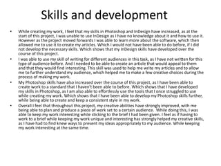Skills and development
• While creating my work, I feel that my skills in Photoshop and InDesign have increased, as at the
start of this project, I was unable to use InDesign as I have no knowledge about it and how to use it.
However as the project moved forwards I was able to learn more about the software, which then
allowed me to use it to create my articles. Which I would not have been able to do before, if I did
not develop the necessary skills. Which shows that my InDesign skills have developed over the
course of this project.
• I was able to use my skill of writing for different audiences in this task, as I have not written for this
type of audience before. And I needed to be able to create an article that would appeal to them
and that they would find interesting. This skill was used to help me write my articles and to allow
me to further understand my audience, which helped me to make a few creative choices during the
process of making my work.
• My Photoshop skills have also increased over the course of this project, as I have been able to
create work to a standard that I haven't been able to before. Which shows that I have developed
my skills in Photoshop, as I am also able to effortlessly use the tools that I once struggled to use
while creating my work. Which shows that I have been able to develop my Photoshop skills further,
while being able to create and keep a consistent style in my work.
• Overall I feel that throughout this project, my creative abilities have strongly improved, with me
being able to plan and produce a piece of work set to a certain audience. While doing this, I was
able to keep my work interesting while sticking to the brief I had been given. I feel as if having to
work to a brief while keeping my work unique and interesting has strongly helped my creative skills,
as I have had to find knew ways to present my ideas appropriately to my audience. While keeping
my work interesting at the same time.
 