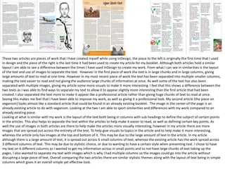 These two articles are pieces of work that I have created myself while using InDesign, the piece to the left is originally the first time that I used
in design and the piece of the right is the last time it had been used to create my article for my booklet. Although both articles hold a similar
layout I am able to see a difference between the times I have used InDesign to create my work. From what I can see in similarities is the layout
of the text and use of images to separate the text. However in the first piece of work the text is in large chunks and in large columns, giving
large amounts of text to read at one time. However in my most recent piece of work the text has been separated into multiple smaller columns,
making the text easier to read and not giving the audience large chunks of information at once. As well some of the text has also been
separated with multiple images, giving my article some more visuals to make it more interesting. I feel that this shows a difference between the
two texts as I was able to find ways to separate my text to allow it to appear slightly more interesting than the first article that had been
created. I also separated the text more to make it appear like a professional article rather than giving huge chunks of text to read at once.
Seeing this makes me feel that I have been able to improve my work, as well as giving it a professional look. My second article (the piece on
veganism) looks almost like a standard article that could be found in an already existing booklet. The image in the center of the page is an
already existing article to do with veganism. Looking at the two I am able to sport similarities and differences with my work compared to an
already existing piece.
Looking at what is similar with my work is the layout of the text both being in columns with sub headings to define the subject of certain points
in the articles. This also helps to separate the text within the articles to help make it easier to read, as well as defining certain key points. As
well the use of images in both articles are there to help make the articles more visually interesting, however in my article there are more
images that are spread out across the entirety of the text. To help give visuals to topics in the article and to help make it more interesting,
whereas the article only has images at the top and bottom of it. This may be due to the large amount of text in the article. In my article
although there is a large amount of text, it is spread out across 6 small columns of text, whereas the existing article has the work spread across
3 different columns of text. This may be due to stylistic choice, or due to wanting to have a certain style when presenting text. I chose to have
my text on 6 different columns as I wanted to get my information across in small points and to not have large chunks of text taking up the
pages, I also wanted to separate my text with images which is why I had multiple columns so the images could go into the article without
disrupting a large piece of text. Overall comparing the two articles there are similar stylistic themes along with the layout of text being in simple
columns which gives it an overall simple yet effective look.
 