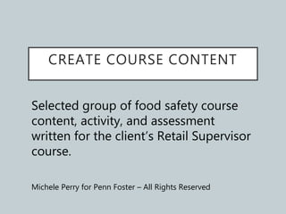 CREATE COURSE CONTENT
Selected group of food safety course
content, activity, and assessment
written for the client’s Retail Supervisor
course.
Michele Perry for Penn Foster – All Rights Reserved
 