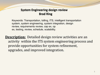 System Engineering design review
                        Brad Ring
    Keywords: Transportation, tolling, ITS, intelligent transportation
    system, system engineering, system integration, design
    review, requirements review, cap ex, op
    ex, testing, review, schedule, scalability.


Description: Detailed design review activities are an
 activity within the ITS system engineering process and
 provide opportunities for system refinement,
 upgrades, and improved integration.




                                                                         1
 