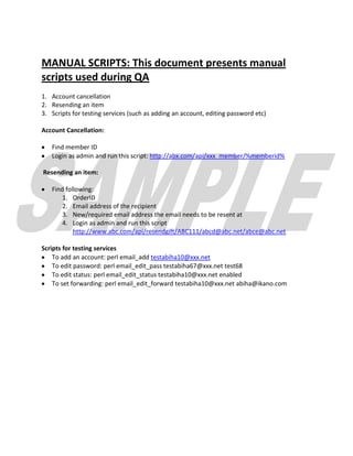 MANUAL SCRIPTS: This document presents manual
scripts used during QA
1. Account cancellation
2. Resending an item
3. Scripts for testing services (such as adding an account, editing password etc)

Account Cancellation:

   Find member ID
   Login as admin and run this script: http://abx.com/api/xxx_member/%memberid%

Resending an item:

   Find following:
       1. OrderID
       2. Email address of the recipient
       3. New/required email address the email needs to be resent at
       4. Login as admin and run this script
           http://www.abc.com/api/resendgift/ABC111/abcd@abc.net/abce@abc.net

Scripts for testing services
    To add an account: perl email_add testabiha10@xxx.net
    To edit password: perl email_edit_pass testabiha67@xxx.net test68
    To edit status: perl email_edit_status testabiha10@xxx.net enabled
    To set forwarding: perl email_edit_forward testabiha10@xxx.net abiha@ikano.com
 