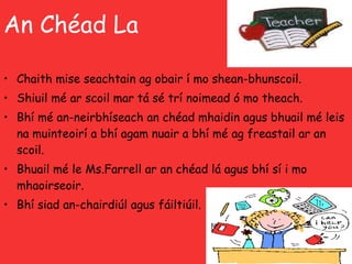 An Chéad La Chaith mise seachtain ag obair í mo shean-bhunscoil.  Shiuil mé ar scoil mar tá sé trí noimead ó mo theach. Bhí mé an-neirbhíseach an chéad mhaidin agus bhuail mé leis na muinteoirí a bhí agam nuair a bhí mé ag freastail ar an scoil. Bhuail mé le Ms.Farrell ar an chéad lá agus bhí sí i mo  mhaoirseoir.  Bhí siad an-chairdiúl agus fáiltiúil. 