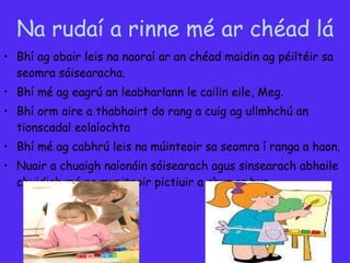 Na rudaí a rinne mé ar chéad lá Bhí ag obair leis na naoraí ar an chéad maidin ag péiltéir sa seomra  sóisearacha.   Bhí mé ag eagrú an leabharlann le cailin eile, Meg. Bhí orm aire a thabhairt do rang a cuig ag ullmhchú an tionscadal eolaíochta Bhí mé ag cabhrú leis na múinteoir sa seomra í ranga a haon. Nuair a chuaigh  naíonáin sóisearach agus sinsearach abhaile chuidigh mé na muniteoir pictiuir a chur ar bun. 