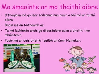 Mo smaointe ar mo thaithí oibre   D’fhoglaim mé go leor scileanna nua nuair a bhí mé ar taithí oibre.  Bhain mé an taitneamh as. Tá mé lachinnte anois go dteastaíonn uaim a bheith í mo mhúinteoir. Fuair mé  an deis bheith i seilbh an Corn Heineken.  