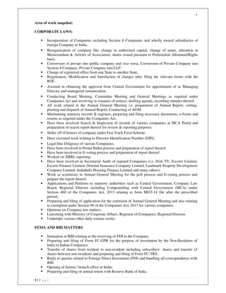 1
1 | P a g e
Area of work snapshot:
CORPORATE LAWS:
Incorporation of Companies including Section 8 Companies and wholly owned subsidiaries of
foreign Company in India.
Reorganization of company like change in authorized capital, change of name, alteration in
Memorandum & Articles of Association, shares issued pursuant to Preferential Allotment/Rights
basis.
Conversion of private into public company and vice versa, Conversion of Private Company into
Section 8 Company, Private Company into LLP.
Change of registered office from one State to another State.
Registration, Modification and Satisfaction of charges after filing the relevant forms with the
ROC.
Assisted in obtaining the approval from Central Government for appointment of as Managing
Director and managerial remuneration.
Conducting Board Meeting, Committee Meeting and General Meetings as required under
Companies Act and involving in issuance of notices, drafting agenda, recording minutes thereof.
All work related to the Annual General Meeting i.e. preparation of Annual Report, vetting,
printing and dispatch of Annual Report, Conducting of AGM.
Maintaining statutory records & registers, preparing and filing necessary documents, e-forms and
returns as required under the Companies Act.
Have been involved Search & Inspection of records of various companies at MCA Portal and
preparation of search report thereof for review & reporting purposes.
Strike off (Closure) of company under Fast Track Exist Scheme.
Have executed work relating to Director Identification Number (DIN).
Legal Due Diligence of various Companies.
Have been involved in Postal Ballot process and preparation of report thereof.
Have been involved in E-voting process and preparation of report thereof.
Worked on XBRL reporting.
Have been involved in Secretarial Audit of reputed Companies (i.e. Dish TV, Escorts Limited,
Escorts Finance Limited, Oriental Insurance Company Limited, Landmark Property Development
Company Limited, Indiabulls Housing Finance Limited and many others).
Work as scrutinizer in Annual General Meeting for the poll process and E-voting process and
prepare the report thereof.
Applications and Petitions to statutory authorities such as Central Government, Company Law
Board, Regional Director including Compounding with Central Government (MCA) under
Section 460 of the Companies Act, 2013 relating to form MGT-14 file after the prescribed
period.;
Preparing and filing of application for the extension of Annual General Meeting and also relating
to exemption under Section 96 of the Companies Act, 2013 for various companies.
Opinions on Company law matters;
Liaisoning with Ministry of Corporate Affairs, Registrar of Companies, Regional Director.
Undertake various other daily routine works.
FEMA AND RBI MATTERS
Intimation to RBI relating to the receiving of FDI in the Company.
Preparing and filing of Form FC-GPR for the purpose of investment by the Non-Residents of
India in Indian Companies.
Transfer of shares from resident to non-resident including subscribers’ shares and transfer of
shares between non-residents and preparing and filing of Form FC-TRS.
Reply to queries related to Foreign Direct Investment (FDI) and handling all correspondence with
RBI.
Opening of liaison / branch office in India;
Preparing and filing of annual return with Reserve Bank of India.
 