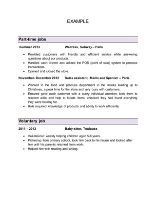 EXAMPLE
Part-time jobs
Summer 2013 Waitress, Subway – Paris
 Provided customers with friendly and efficient service while answering
questions about our products.
 Handled cash drawer and utilized the POS (point of sale) system to process
transactions.
 Opened and closed the store.
November- December 2012 Sales assistant, Marks and Spencer – Paris
 Worked in the food and produce department in the weeks leading up to
Christmas, a peak time for the store and very busy with customers.
 Ensured gave each customer with a query individual attention, took them to
relevant aisle and help to locate items, checked they had found everything
they were looking for.
 Role required knowledge of products and ability to work efficiently.
Voluntary job
2011 – 2012 Baby-sitter, Toulouse
 Volunteered weekly helping children aged 5-6 years.
 Picked up from primary school, took him back to his house and looked after
him until his parents returned from work.
 Helped him with reading and writing.
 