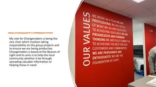 My role for Changemakers is being the
vice chair which involves taking
responsibility on the group projects and
to ensure we are being productive.
Changemakers is based at the Beacon of
Light and its aims is to help the local
community whether it be through
spreading valuable information or
helping those in need
 