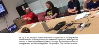 On top of this, my other primary role within Changemakers is ensuring that all
online work (for example podcasts) are edited to a high quality. Although I am
involved in other aspects like being a host, editing is my major contribution to
Changemakers. We have done projects like: podcasts, soup kitchens etcetera.
 