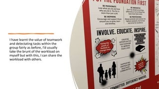 I have learnt the value of teamwork
and delectating tasks within the
group fairly as before, I’d usually
take the brunt of the workload on
myself but with this, I can share the
workload with others.
 