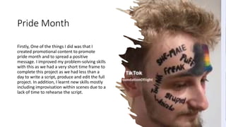 Pride Month
Firstly, One of the things I did was that I
created promotional content to promote
pride month and to spread a positive
message. I improved my problem-solving skills
with this as we had a very short time frame to
complete this project as we had less than a
day to write a script, produce and edit the full
project. In addition, I learnt new skills mostly
including improvisation within scenes due to a
lack of time to rehearse the script.
 