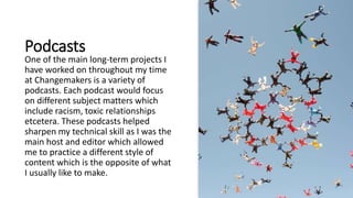 Podcasts
One of the main long-term projects I
have worked on throughout my time
at Changemakers is a variety of
podcasts. Each podcast would focus
on different subject matters which
include racism, toxic relationships
etcetera. These podcasts helped
sharpen my technical skill as I was the
main host and editor which allowed
me to practice a different style of
content which is the opposite of what
I usually like to make.
 