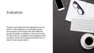 Evaluation
Overall, work experience has allowed me to see
what it is like working on a multitude of long-
term projects at the same time with different
groups of people. In addition, I have learnt what
it is like to be in a workplace with colleagues that
are older and far more experienced than me in a
sector I have passion about.
 