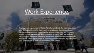Work Experience:
For my work experience at Dalton Park I worked with the marketing team
and did a lot of things for them such as shadowing them in meetings,
filming Instagram reels, modelling for adverts, voice over work, making
audits for their website and writing student blogs for their website too.
Working with them was incredibly informative as too what my work could
look like if I went into a career in Marketing. I really enjoyed my time there
and look forward to pursuing this career path further.
 