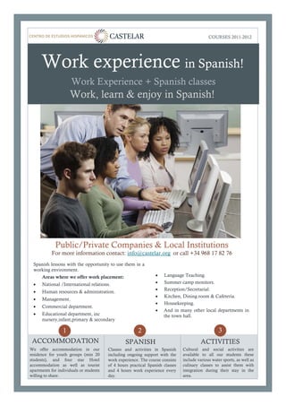 Lorem Ipsum Dolor                                                                            COURSES 2011-22012
                                                                                                 Primavera 012




      Work experience in Spanish!
                      Work Experience + Spanish classes
                      Work, learn & enjoy in Spanish!




             Public/Private Companies & Local Institutions
           For more information contact: info@castelar.org or call +34 968 17 82 76
  Spanish lessons with the opportunity to use them in a
  working environment.
     Areas where we offer work placement:                         •   Language Teaching.
  •   National /International relations.                          •   Summer camp monitors.
                                                                  •   Reception/Secretarial.
  •   Human resources & administration.
                                                                  •   Kitchen, Dining room & Cafetería.
  •   Management.
                                                                  •   Housekeeping.
  •   Commercial department.
                                                                  •   And in many other local departments in
  •   Educational department, inc                                     the town hall.
      nursery,infant,primary & secondary

                  1                                     2                                           3
 ACCOMMODATION                                    SPANISH                                 ACTIVITIES
We offer accommodation in our            Classes and activities in Spanish      Cultural and social activities are
residence for youth groups (min 20       including ongoing support with the     available to all our students these
students), and four star Hotel           work experience. The course consists   include various water sports, as well as
accommodation as well as tourist         of 4 hours practical Spanish classes   culinary classes to assist them with
apartments for individuals or students   and 4 hours work experience every      integration during their stay in the
willing to share.                        day.                                   area.
 