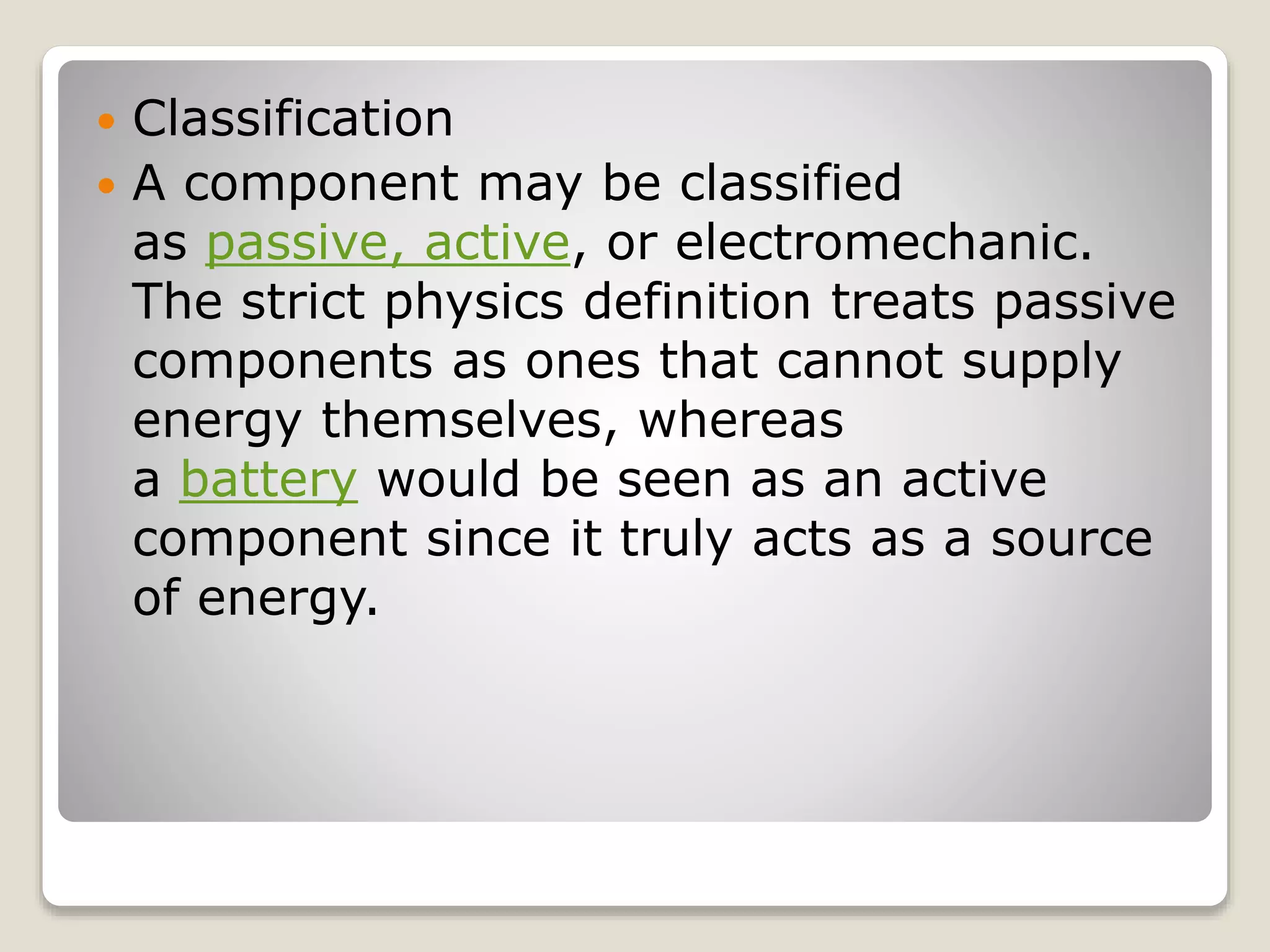  Classification
 A component may be classified
as passive, active, or electromechanic.
The strict physics definition treats passive
components as ones that cannot supply
energy themselves, whereas
a battery would be seen as an active
component since it truly acts as a source
of energy.
 