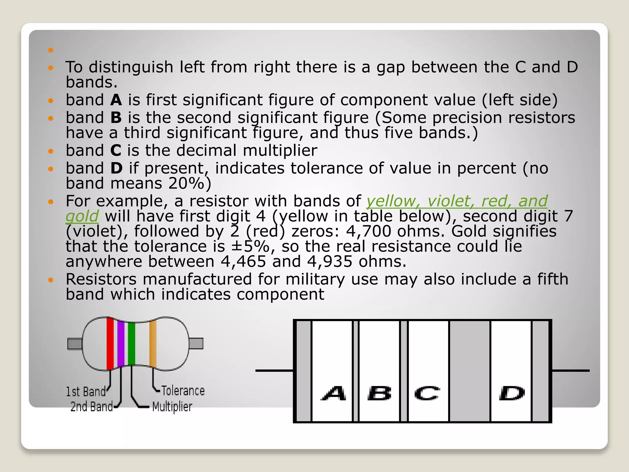 
 To distinguish left from right there is a gap between the C and D
bands.
 band A is first significant figure of component value (left side)
 band B is the second significant figure (Some precision resistors
have a third significant figure, and thus five bands.)
 band C is the decimal multiplier
 band D if present, indicates tolerance of value in percent (no
band means 20%)
 For example, a resistor with bands of yellow, violet, red, and
gold will have first digit 4 (yellow in table below), second digit 7
(violet), followed by 2 (red) zeros: 4,700 ohms. Gold signifies
that the tolerance is ±5%, so the real resistance could lie
anywhere between 4,465 and 4,935 ohms.
 Resistors manufactured for military use may also include a fifth
band which indicates component
 