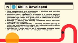 Skills Developed
• Time management and organisation – Working and meeting
deadlines for university assignments
• Communication – Speaking to strangers in a friendly, positive
manner, even in circumstances where customers are being
confrontational, whilst also maintaining a professional standard,
this also applies to peers and superiors.
• Patience – Waiting and helping customers make decisions
regarding their purchase.
• Discretion and confidentiality – Ensuring customer privacy is
respected and maintained, making sure customer information is
kept private and not shared with anyone.
• Multitasking – Being able to serve customers promptly whilst
also ensuring all other duties are completed as required.
 