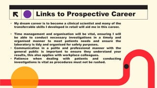 Links to Prospective Career
• My dream career is to become a clinical scientist and many of the
transferrable skills I developed in retail will aid me in this career.
• Time management and organisation will be vital, ensuring I will
be able to conduct necessary investigations in a timely and
organised manner to meet patients needs and ensure the
laboratory is tidy and organised for safety purposes.
• Communication in a polite and professional manner with the
general public is important to ensure they understand your
results, this also applies with workplace colleagues.
• Patience when dealing with patients and conducting
investigations is vital as procedures must not be rushed.
 