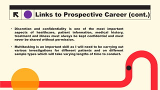 Links to Prospective Career (cont.)
• Discretion and confidentiality is one of the most important
aspects of healthcare, patient information, medical history,
treatment and illness must always be kept confidential and must
never be shared without permission.
• Multitasking is an important skill as I will need to be carrying out
various investigations for different patients and on different
sample types which will take varying lengths of time to conduct.
 