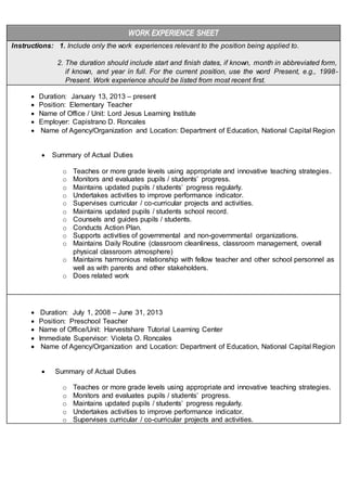 WORK EXPERIENCE SHEET
Instructions: 1. Include only the work experiences relevant to the position being applied to.
2. The duration should include start and finish dates, if known, month in abbreviated form,
if known, and year in full. For the current position, use the word Present, e.g., 1998-
Present. Work experience should be listed from most recent first.
 Duration: January 13, 2013 – present
 Position: Elementary Teacher
 Name of Office / Unit: Lord Jesus Learning Institute
 Employer: Capistrano D. Roncales
 Name of Agency/Organization and Location: Department of Education, National Capital Region
 Summary of Actual Duties
o Teaches or more grade levels using appropriate and innovative teaching strategies.
o Monitors and evaluates pupils / students’ progress.
o Maintains updated pupils / students’ progress regularly.
o Undertakes activities to improve performance indicator.
o Supervises curricular / co-curricular projects and activities.
o Maintains updated pupils / students school record.
o Counsels and guides pupils / students.
o Conducts Action Plan.
o Supports activities of governmental and non-governmental organizations.
o Maintains Daily Routine (classroom cleanliness, classroom management, overall
physical classroom atmosphere)
o Maintains harmonious relationship with fellow teacher and other school personnel as
well as with parents and other stakeholders.
o Does related work
 Duration: July 1, 2008 – June 31, 2013
 Position: Preschool Teacher
 Name of Office/Unit: Harvestshare Tutorial Learning Center
 Immediate Supervisor: Violeta O. Roncales
 Name of Agency/Organization and Location: Department of Education, National Capital Region
 Summary of Actual Duties
o Teaches or more grade levels using appropriate and innovative teaching strategies.
o Monitors and evaluates pupils / students’ progress.
o Maintains updated pupils / students’ progress regularly.
o Undertakes activities to improve performance indicator.
o Supervises curricular / co-curricular projects and activities.
 
