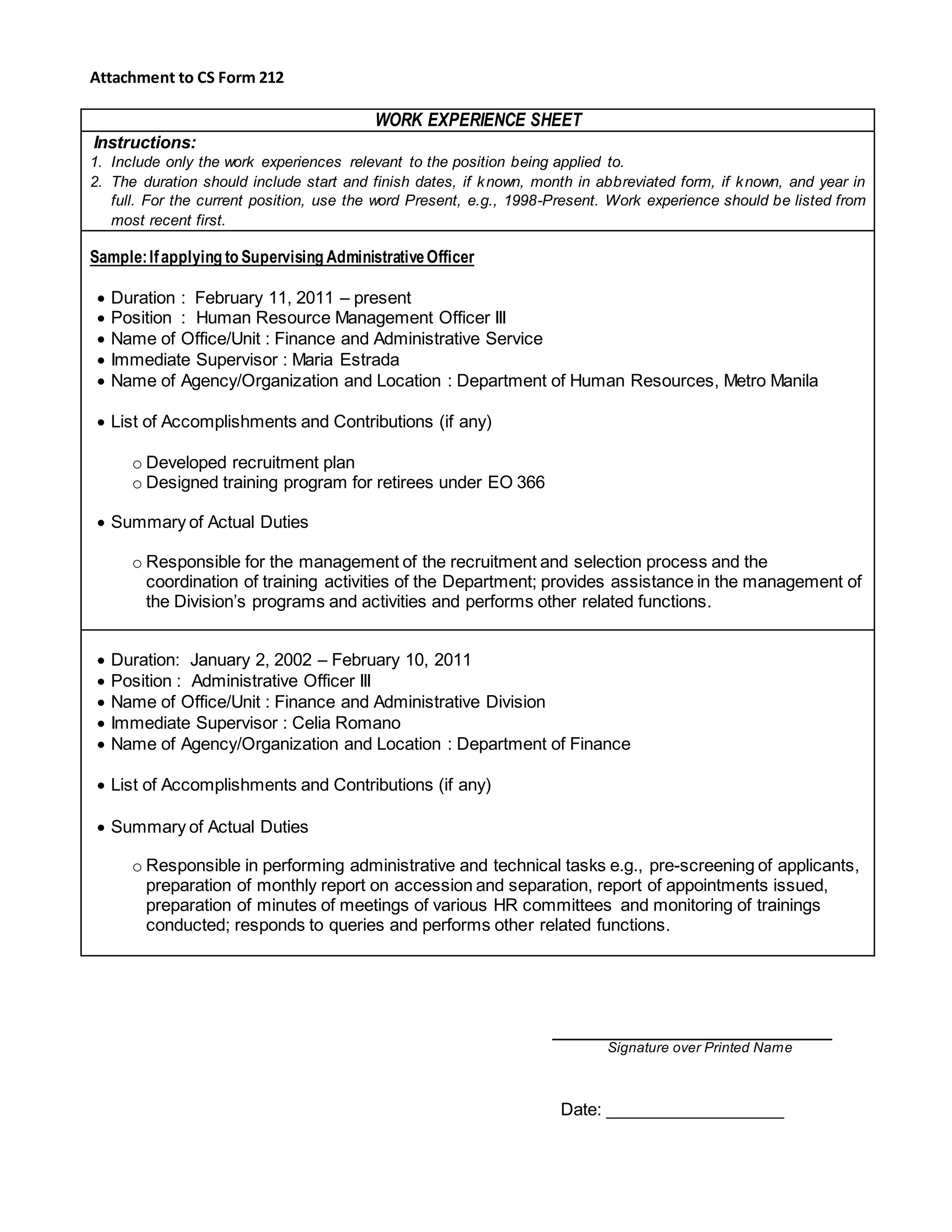 Attachment to CS Form 212
WORK EXPERIENCE SHEET
Instructions:
1. Include only the work experiences relevant to the position being applied to.
2. The duration should include start and finish dates, if known, month in abbreviated form, if known, and year in
full. For the current position, use the word Present, e.g., 1998-Present. Work experience should be listed from
most recent first.
Sample:Ifapplying to Supervising AdministrativeOfficer
 Duration : February 11, 2011 – present
 Position : Human Resource Management Officer III
 Name of Office/Unit : Finance and Administrative Service
 Immediate Supervisor : Maria Estrada
 Name of Agency/Organization and Location : Department of Human Resources, Metro Manila
 List of Accomplishments and Contributions (if any)
o Developed recruitment plan
o Designed training program for retirees under EO 366
 Summary of Actual Duties
o Responsible for the management of the recruitment and selection process and the
coordination of training activities of the Department; provides assistance in the management of
the Division’s programs and activities and performs other related functions.
 Duration: January 2, 2002 – February 10, 2011
 Position : Administrative Officer III
 Name of Office/Unit : Finance and Administrative Division
 Immediate Supervisor : Celia Romano
 Name of Agency/Organization and Location : Department of Finance
 List of Accomplishments and Contributions (if any)
 Summary of Actual Duties
o Responsible in performing administrative and technical tasks e.g., pre-screening of applicants,
preparation of monthly report on accession and separation, report of appointments issued,
preparation of minutes of meetings of various HR committees and monitoring of trainings
conducted; responds to queries and performs other related functions.
Signature over Printed Name
Date: ___________________
 