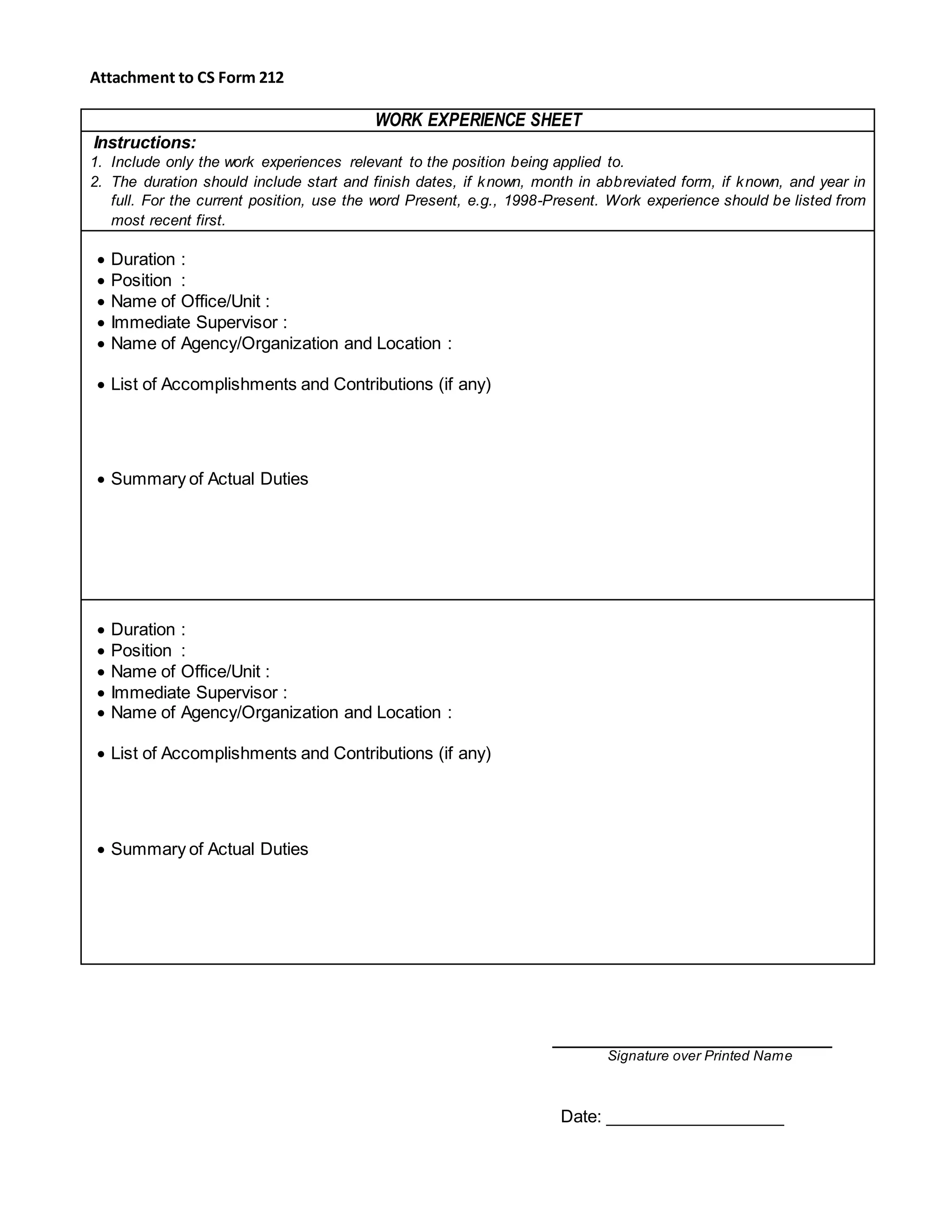 Attachment to CS Form 212
WORK EXPERIENCE SHEET
Instructions:
1. Include only the work experiences relevant to the position being applied to.
2. The duration should include start and finish dates, if known, month in abbreviated form, if known, and year in
full. For the current position, use the word Present, e.g., 1998-Present. Work experience should be listed from
most recent first.
 Duration :
 Position :
 Name of Office/Unit :
 Immediate Supervisor :
 Name of Agency/Organization and Location :
 List of Accomplishments and Contributions (if any)
 Summary of Actual Duties
 Duration :
 Position :
 Name of Office/Unit :
 Immediate Supervisor :
 Name of Agency/Organization and Location :
 List of Accomplishments and Contributions (if any)
 Summary of Actual Duties
Signature over Printed Name
Date: ___________________
 