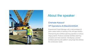 About the speaker
Chehade Kassouf
VP Operations At BlackSmithSoft
Experienced Project Manager with a demonstrated 22
years career history of working in the oil & gas industry.
Championing the workface planning operation at various
mega projects. Produce corporate workface planning
procedure and best practices. Developing a pioneer
workface planning web platform using forge that address
the construction needs.
 
