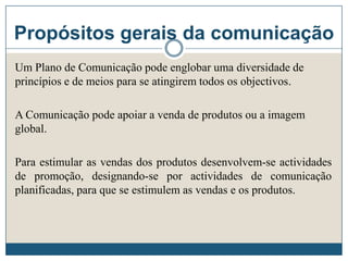 Propósitos gerais da comunicação
Um Plano de Comunicação pode englobar uma diversidade de
princípios e de meios para se atingirem todos os objectivos.
A Comunicação pode apoiar a venda de produtos ou a imagem
global.
Para estimular as vendas dos produtos desenvolvem-se actividades
de promoção, designando-se por actividades de comunicação
planificadas, para que se estimulem as vendas e os produtos.
 