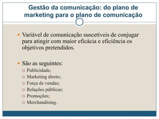Gestão da comunicação: do plano de
marketing para o plano de comunicação
 Variável de comunicação suscetíveis de conjugar
para atingir com maior eficácia e eficiência os
objetivos pretendidos.
 São as seguintes:
 Publicidade;
 Marketing direto;
 Força de vendas;
 Relações públicas;
 Promoções;
 Merchandising.
 