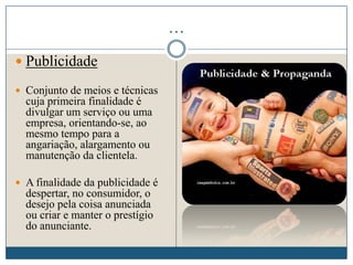 …
 Publicidade
 Conjunto de meios e técnicas
cuja primeira finalidade é
divulgar um serviço ou uma
empresa, orientando-se, ao
mesmo tempo para a
angariação, alargamento ou
manutenção da clientela.
 A finalidade da publicidade é
despertar, no consumidor, o
desejo pela coisa anunciada
ou criar e manter o prestígio
do anunciante.
 