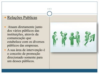 …
 Relações Publicas
 Atuam diretamente junto
dos vários públicos das
instituições, através da
comunicação que
estabelece com os diversos
públicos das empresas.
 A sua área de intervenção é
o conceito de promoção
direcionado somente para
um desses públicos.
 