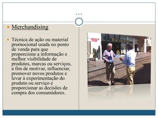 …
 Merchandising
 Técnica de ação ou material
promocional usada no ponto
de venda para que
proporcione a informação e
melhor visibilidade de
produtos, marcas ou serviços,
a fim de motivar, influenciar,
promover novos produtos e
levar à experimentação do
produto ou serviço e
proporcionar as decisões de
compra dos consumidores.
 