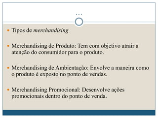 …
 Tipos de merchandising
 Merchandising de Produto: Tem com objetivo atrair a
atenção do consumidor para o produto.
 Merchandising de Ambientação: Envolve a maneira como
o produto é exposto no ponto de vendas.
 Merchandising Promocional: Desenvolve ações
promocionais dentro do ponto de venda.
 