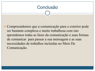 Conclusão
 Compreendemos que a comunicação para o exterior pode
ser bastante complexa e muito trabalhosa com isto
aprendemos todas as fases da comunicação e suas formas
de comunicar para passar a sua mensagem e as suas
necessidades de trabalhos incluídas no Meio De
Comunicação.
 
