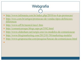Webgrafia
 http://www.infonauta.com.br/index.php/2010/os-4-ps-promocao/
 http://wxx.com.br/artigos/promocao-de-vendas-tipos-definicoes-
diferencas
 http://www.uff.br/mestcii/ines1.htm
 http://comunicaroque.blogs.sapo.pt/3582.html
 http://www.slideshare.net/sergio.srav/os-modelos-de-comunicacao
 http://www.blogimarketing.com/2012/01/30/marketing-modelo/
 http://www.grupoescolar.com/pesquisa/funcao-da-comunicacao.html

 