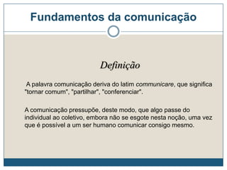 Fundamentos da comunicação
Definição
A palavra comunicação deriva do latim communicare, que significa
"tornar comum", "partilhar", "conferenciar".
A comunicação pressupõe, deste modo, que algo passe do
individual ao coletivo, embora não se esgote nesta noção, uma vez
que é possível a um ser humano comunicar consigo mesmo.
 