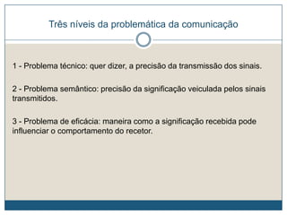 Três níveis da problemática da comunicação
1 - Problema técnico: quer dizer, a precisão da transmissão dos sinais.
2 - Problema semântico: precisão da significação veiculada pelos sinais
transmitidos.
3 - Problema de eficácia: maneira como a significação recebida pode
influenciar o comportamento do recetor.
 