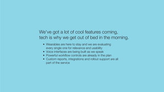 We’ve got a lot of cool features coming,
tech is why we get out of bed in the morning.
• Wearables are here to stay and we are evaluating
every single one for relevance and usability
• Voice interfaces are being built as we speak
• Powerful workflow controls are already in the plan
• Custom reports, integrations and rollout support are all
part of the service
 