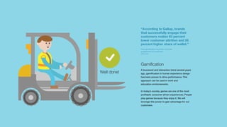 Well done!
Gamification
A buzzword and interaction trend several years
ago, gamification in human experience design
has been proven to drive performance. This
approach can be used in work and
education environements.
In today’s society, games are one of the most
profitable consumer driven experiences. People
play games because they enjoy it. We will
leverage this power to gain advantage for our
customers.
“According to Gallup, brands
that successfully engage their
customers realize 63 percent
lower customer attrition and 55
percent higher share of wallet.”
How gamification improves customer
engagement and retention
CIO.com
 