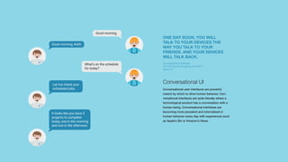 Conversational UI
Conversational user interfaces are powerful
means by which to drive human behavior. Con-
versational interfaces are quite literally where a
technological product has a conversation with a
human being. Conversational interfaces are
becoming more prevalent and internalised in
human behavior every day with experiences such
as Apple’s Siri or Amazon’s Alexa.
Good morning
What’s on the schedule
for today?
Good morning, Keith
Let me check your
scheduled jobs
It looks like you have 2
projects to complete
today, one in the morning
and one in the afternoon.
ONE DAY SOON, YOU WILL
TALK TO YOUR DEVICES THE
WAY YOU TALK TO YOUR
FRIENDS. AND YOUR DEVICES
WILL TALK BACK.
Conversational interfaces:
The next big technological revolution?
Space 10
 