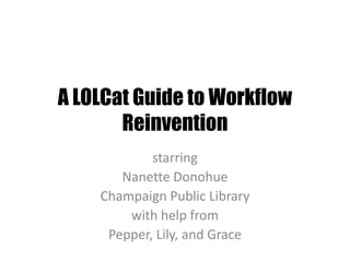 A LOLCat Guide to Workflow Reinvention starring Nanette Donohue Champaign Public Library with help from Pepper, Lily, and Grace 