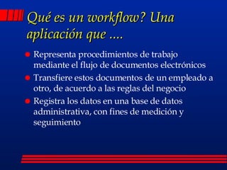 Qué es un workflow? Una aplicación que .... Representa procedimientos de trabajo mediante el flujo de documentos electrónicos Transfiere estos documentos de un empleado a otro, de acuerdo a las reglas del negocio Registra los datos en una base de datos administrativa, con fines de medición y  seguimiento 