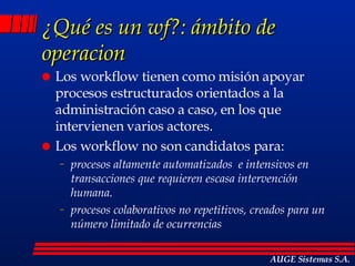 ¿Qué es un wf?: ámbito de operacion Los workflow tienen como misión apoyar procesos estructurados orientados a la administración caso a caso, en los que intervienen varios actores. Los workflow no son candidatos para: procesos altamente automatizados  e intensivos en transacciones que requieren escasa intervención humana. procesos colaborativos no repetitivos, creados para un número limitado de ocurrencias AUGE Sistemas S.A. 