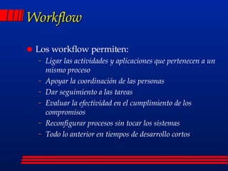 Workflow Los workflow permiten: Ligar las actividades y aplicaciones que pertenecen a un mismo proceso Apoyar la coordinación de las personas Dar seguimiento a las tareas Evaluar la efectividad en el cumplimiento de los compromisos Reconfigurar procesos sin tocar los sistemas Todo lo anterior en tiempos de desarrollo cortos 