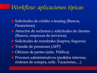 Workflow: aplicaciones típicas Solicitudes de crédito o leasing (Bancos, Financieras) Atención de reclamos y solicitudes de clientes (Bancos, empresas de servicios) Solicitudes de reembolso (Isapres, Seguros) Trámite de pensiones (AFP) Oficinas de partes (adm. Pública) Procesos administrativos (pedidos internos, órdenes de compra, solic. Vacaciones, ...) 