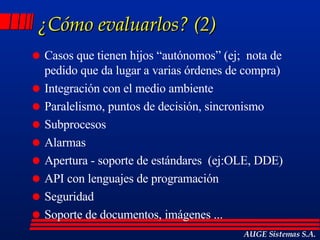 ¿Cómo evaluarlos? (2) Casos que tienen hijos “autónomos” (ej;  nota de pedido que da lugar a varias órdenes de compra)  Integración con el medio ambiente  Paralelismo, puntos de decisión, sincronismo Subprocesos Alarmas Apertura - soporte de estándares  (ej:OLE, DDE) API con lenguajes de programación Seguridad Soporte de documentos, imágenes ... AUGE Sistemas S.A. 